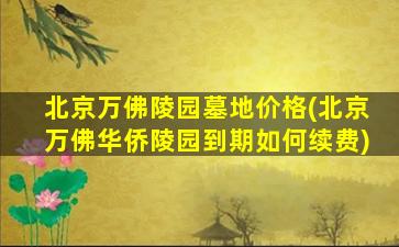 北京万佛陵园墓地价格(北京万佛华侨陵园到期如何续费)