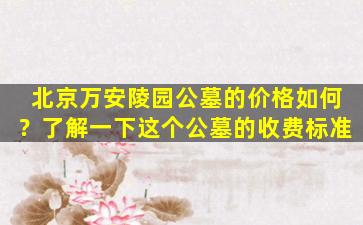 北京万安陵园公墓的价格如何？了解一下这个公墓的收费标准