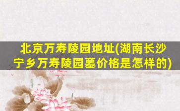 北京万寿陵园地址(湖南长沙宁乡万寿陵园墓价格是怎样的)