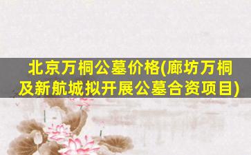 北京万桐公墓价格(廊坊万桐及新航城拟开展公墓合资项目)