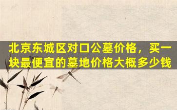 北京东城区对口公墓价格，买一块最便宜的墓地价格大概多少钱