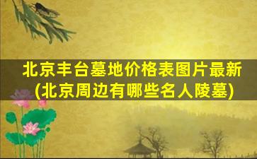 北京丰台墓地价格表图片最新(北京周边有哪些名人陵墓)