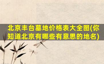 北京丰台墓地价格表大全图(你知道北京有哪些有意思的地名)