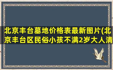 北京丰台墓地价格表最新图片(北京丰台区民俗小孩不满2岁大人清明节不能上坟吗)