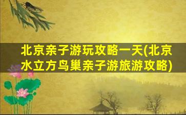 北京亲子游玩攻略一天(北京水立方鸟巢亲子游旅游攻略)