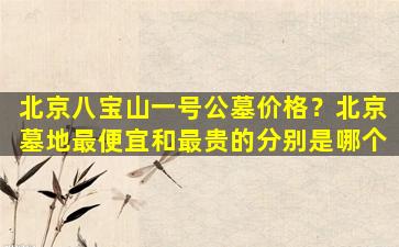 北京八宝山一号公墓价格？北京墓地最便宜和最贵的分别是哪个