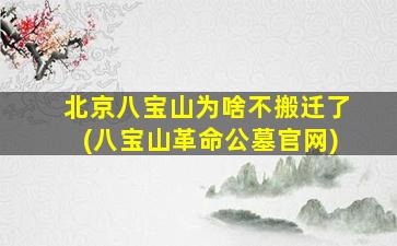 北京八宝山为啥不搬迁了(八宝山革命公墓官网)