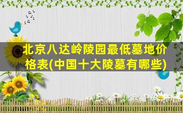 北京八达岭陵园最低墓地价格表(中国十大陵墓有哪些)