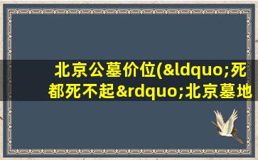 北京公墓价位(“死都死不起”北京墓地价格真的涨了吗)