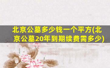 北京公墓多少钱一个平方(北京公墓20年到期续费需多少)
