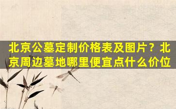 北京公墓定制价格表及图片？北京周边墓地哪里便宜点什么价位