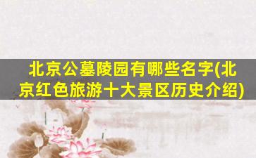 北京公墓陵园有哪些名字(北京红色旅游十大景区历史介绍)