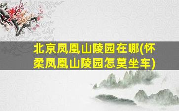 北京凤凰山陵园在哪(怀柔凤凰山陵园怎莫坐车)