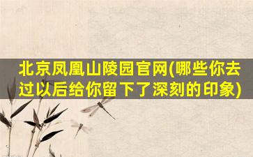 北京凤凰山陵园官网(哪些你去过以后给你留下了深刻的印象)