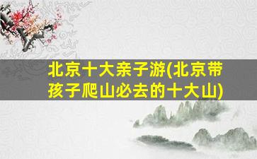 北京十大亲子游(北京带孩子爬山必去的十大山)