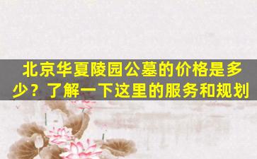 北京华夏陵园公墓的价格是多少？了解一下这里的服务和规划