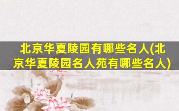 北京华夏陵园有哪些名人(北京华夏陵园名人苑有哪些名人)