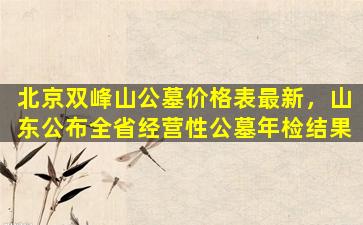 北京双峰山公墓价格表最新，山东公布全省经营性公墓年检结果