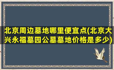 北京周边墓地哪里便宜点(北京大兴永福墓园公墓墓地价格是多少)