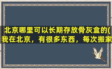 北京哪里可以长期存放骨灰盒的(我在北京，有很多东西，每次搬家的时候很麻烦，有没有可以长期寄存东西的地方，这样我每次只要拿需要的就可以了)