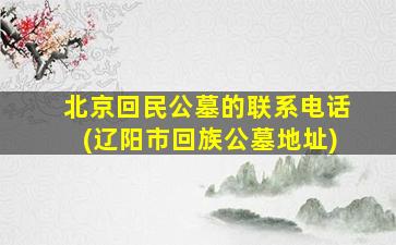 北京回民公墓的联系电话(辽阳市回族公墓地址)
