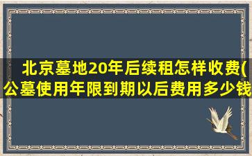 北京墓地20年后续租怎样收费(公墓使用年限到期以后费用多少钱)