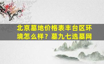北京墓地价格表丰台区环境怎么样？墓九七选墓网