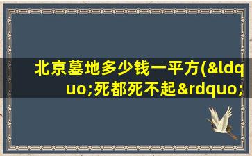 北京墓地多少钱一平方(“死都死不起”北京墓地价格真的涨了吗)