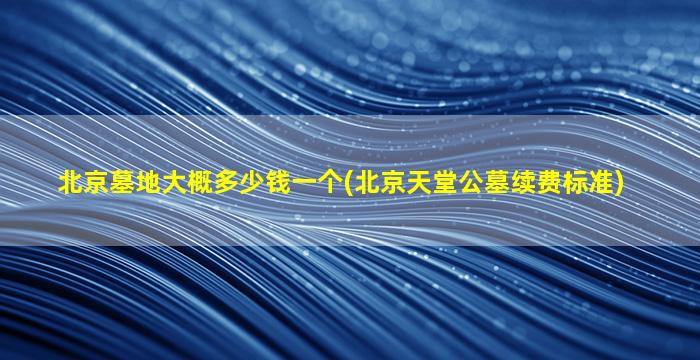 北京墓地大概多少钱一个(北京天堂公墓续费标准)
