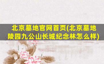 北京墓地官网首页(北京墓地陵园九公山长城纪念林怎么样)