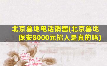 北京墓地电话销售(北京墓地保安8000元招人是真的吗)