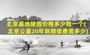 北京墓地陵园价格多少钱一个(北京公墓20年到期续费需多少)