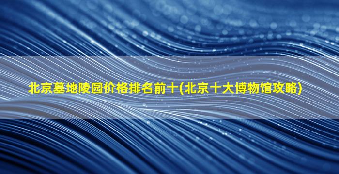 北京墓地陵园价格排名前十(北京十大博物馆攻略)