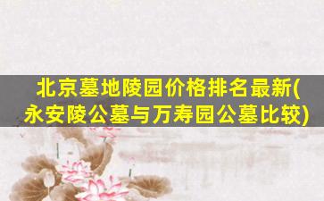 北京墓地陵园价格排名最新(永安陵公墓与万寿园公墓比较)