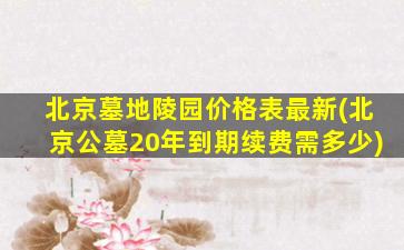 北京墓地陵园价格表最新(北京公墓20年到期续费需多少)