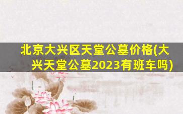 北京大兴区天堂公墓价格(大兴天堂公墓2023有班车吗)