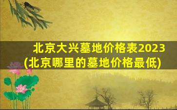 北京大兴墓地价格表2023(北京哪里的墓地价格最低)
