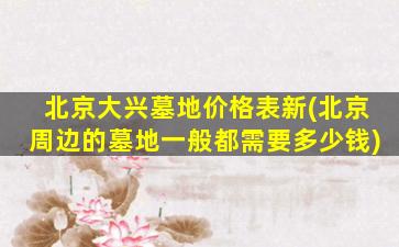 北京大兴墓地价格表新(北京周边的墓地一般都需要多少钱)