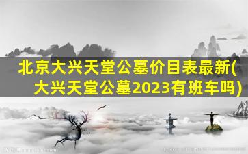 北京大兴天堂公墓价目表最新(大兴天堂公墓2023有班车吗)