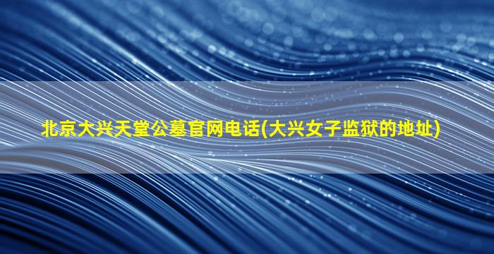 北京大兴天堂公墓官网电话(大兴女子监狱的地址)