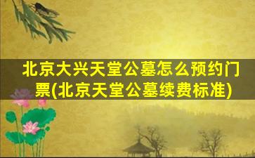 北京大兴天堂公墓怎么预约门票(北京天堂公墓续费标准)