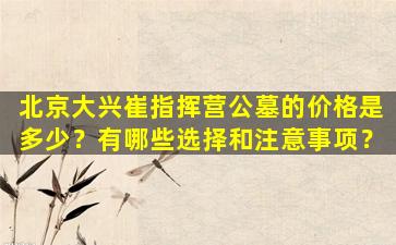 北京大兴崔指挥营公墓的价格是多少？有哪些选择和注意事项？