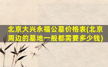 北京大兴永福公墓价格表(北京周边的墓地一般都需要多少钱)