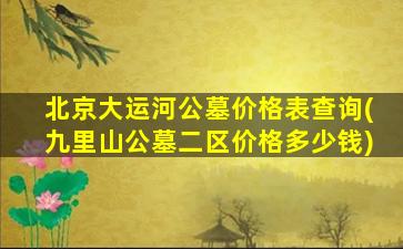 北京大运河公墓价格表查询(九里山公墓二区价格多少钱)