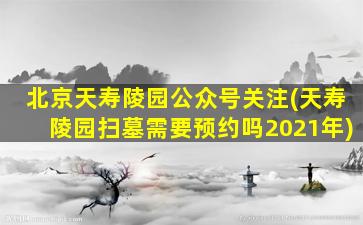 北京天寿陵园公众号关注(天寿陵园扫墓需要预约吗2021年)