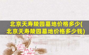 北京天寿陵园墓地价格多少(北京天寿陵园墓地价格多少钱)