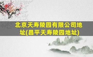 北京天寿陵园有限公司地址(昌平天寿陵园地址)