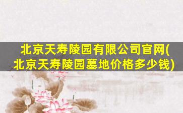 北京天寿陵园有限公司官网(北京天寿陵园墓地价格多少钱)