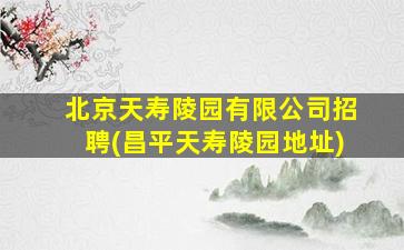 北京天寿陵园有限公司招聘(昌平天寿陵园地址)