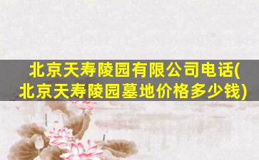 北京天寿陵园有限公司电话(北京天寿陵园墓地价格多少钱)